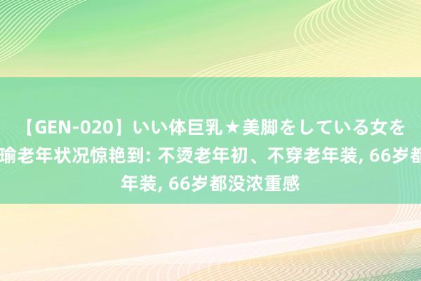 【GEN-020】いい体巨乳★美脚をしている女を犯す 被张瑜老年状况惊艳到: 不烫老年初、不穿老年装， 66岁都没浓重感