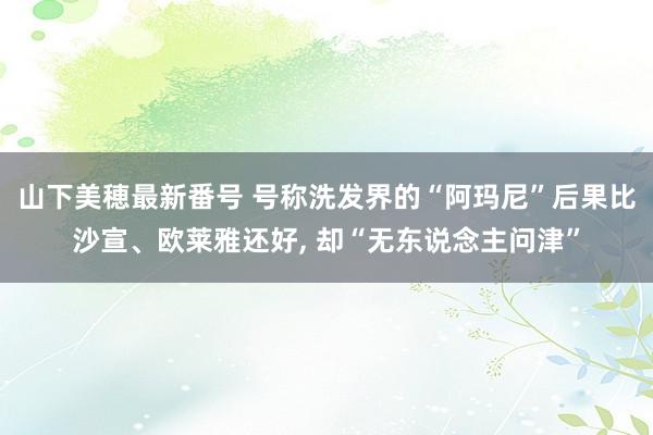 山下美穂最新番号 号称洗发界的“阿玛尼”后果比沙宣、欧莱雅还好， 却“无东说念主问津”