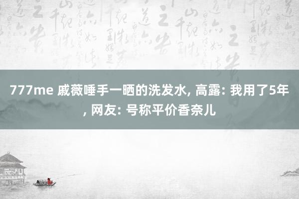 777me 戚薇唾手一晒的洗发水， 高露: 我用了5年， 网友: 号称平价香奈儿