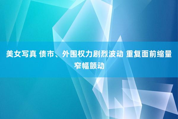 美女写真 债市、外围权力剧烈波动 重复面前缩量窄幅颤动