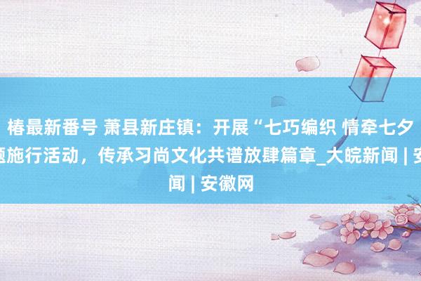 椿最新番号 萧县新庄镇：开展“七巧编织 情牵七夕”主题施行活动，传承习尚文化共谱放肆篇章_大皖新闻 | 安徽网