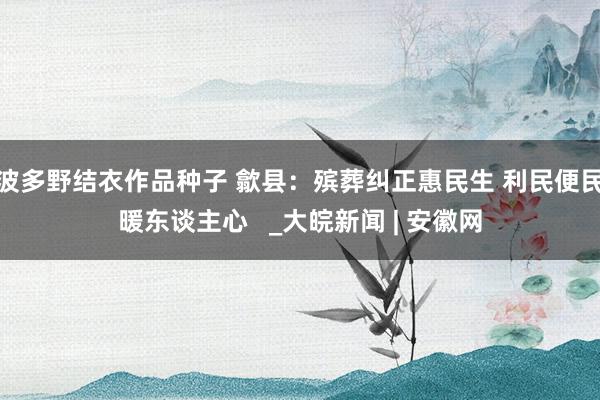 波多野结衣作品种子 歙县：殡葬纠正惠民生 利民便民暖东谈主心   _大皖新闻 | 安徽网