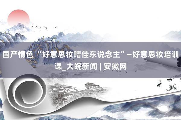 国产情色 “好意思妆赠佳东说念主”—好意思妆培训课_大皖新闻 | 安徽网