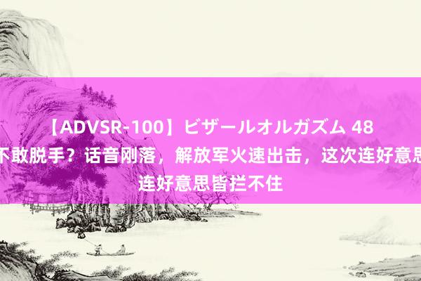 【ADVSR-100】ビザールオルガズム 48 真当中国不敢脱手？话音刚落，解放军火速出击，这次连好意思皆拦不住