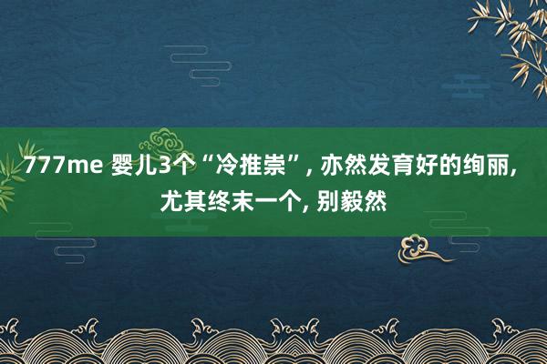 777me 婴儿3个“冷推崇”， 亦然发育好的绚丽， 尤其终末一个， 别毅然