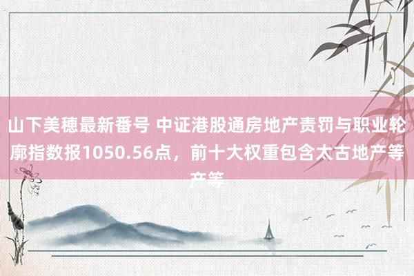 山下美穂最新番号 中证港股通房地产责罚与职业轮廓指数报1050.56点，前十大权重包含太古地产等