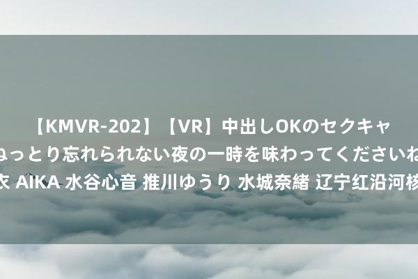 【KMVR-202】【VR】中出しOKのセクキャバにようこそ◆～濃密ねっとり忘れられない夜の一時を味わってくださいね◆～ 波多野結衣 AIKA 水谷心音 推川ゆうり 水城奈緒 辽宁红沿河核电站累计上网电量冲突3000亿千瓦时