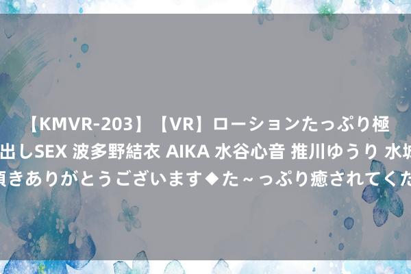 【KMVR-203】【VR】ローションたっぷり極上5人ソープ嬢と中出しSEX 波多野結衣 AIKA 水谷心音 推川ゆうり 水城奈緒 ～本日は御指名頂きありがとうございます◆た～っぷり癒されてくださいね◆～ 南财副总剪辑邓红辉：悉力打形成“基于媒体，极端媒体”的新质坐褥力