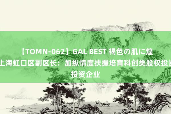 【TOMN-062】GAL BEST 褐色の肌に煌く汗 上海虹口区副区长：加纵情度扶握培育科创类股权投资企业