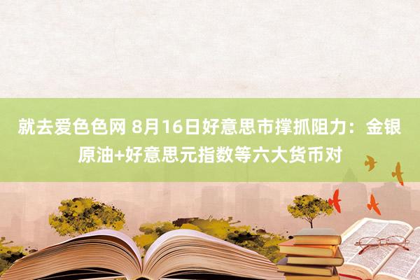 就去爱色色网 8月16日好意思市撑抓阻力：金银原油+好意思元指数等六大货币对