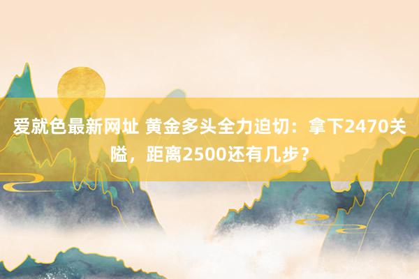 爱就色最新网址 黄金多头全力迫切：拿下2470关隘，距离2500还有几步？