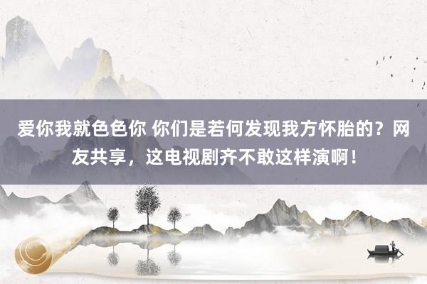 爱你我就色色你 你们是若何发现我方怀胎的？网友共享，这电视剧齐不敢这样演啊！