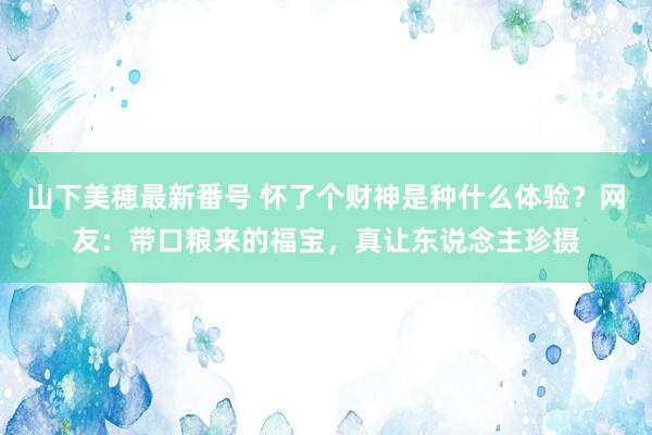 山下美穂最新番号 怀了个财神是种什么体验？网友：带口粮来的福宝，真让东说念主珍摄