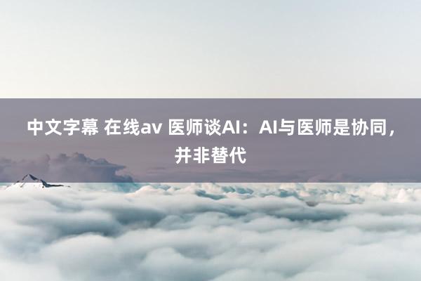 中文字幕 在线av 医师谈AI：AI与医师是协同，并非替代