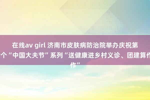 在线av girl 济南市皮肤病防治院举办庆祝第七个“中国大夫节”系列“送健康进乡村义诊、团建算作”