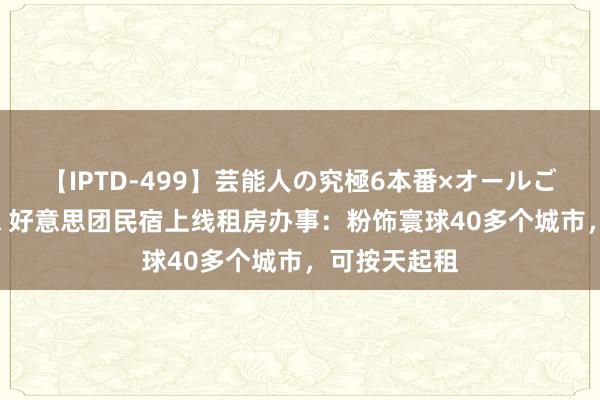 【IPTD-499】芸能人の究極6本番×オールごっくん AYA 好意思团民宿上线租房办事：粉饰寰球40多个城市，可按天起租