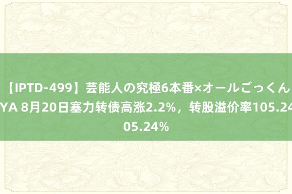 【IPTD-499】芸能人の究極6本番×オールごっくん AYA 8月20日塞力转债高涨2.2%，转股溢价率105.24%