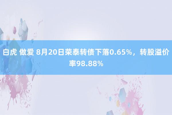 白虎 做爱 8月20日荣泰转债下落0.65%，转股溢价率98.88%