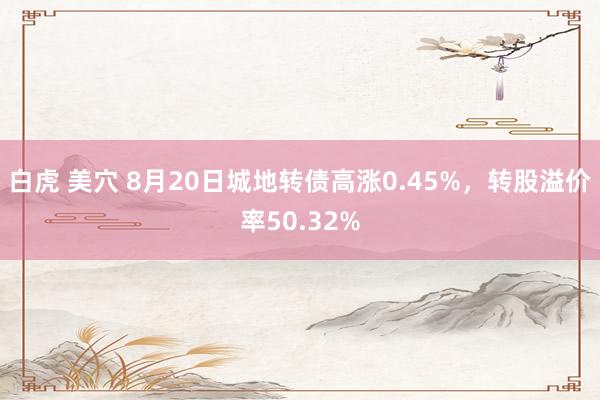 白虎 美穴 8月20日城地转债高涨0.45%，转股溢价率50.32%