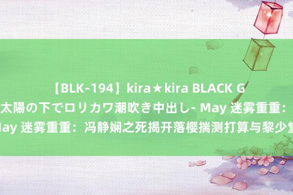 【BLK-194】kira★kira BLACK GAL 黒ギャル青姦露出-灼熱太陽の下でロリカワ潮吹き中出し- May 迷雾重重：冯静娴之死揭开落樱揣测打算与黎少堂难懂有关