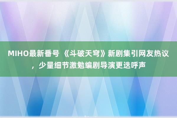 MIHO最新番号 《斗破天穹》新剧集引网友热议，少量细节激勉编剧导演更迭呼声