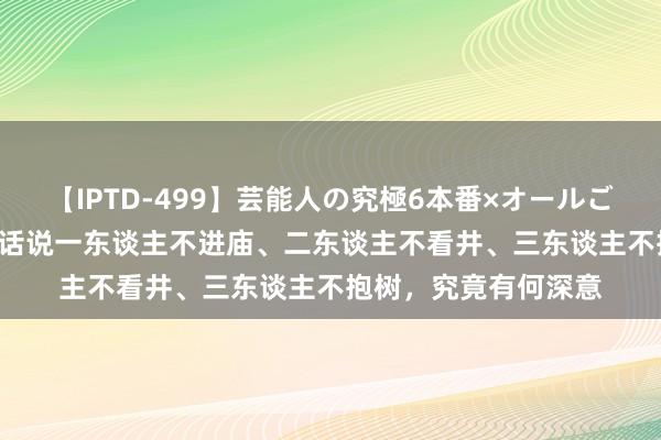 【IPTD-499】芸能人の究極6本番×オールごっくん AYA 为何古话说一东谈主不进庙、二东谈主不看井、三东谈主不抱树，究竟有何深意