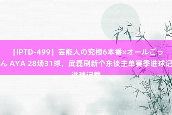 【IPTD-499】芸能人の究極6本番×オールごっくん AYA 28场31球，武磊刷新个东谈主单赛季进球记载