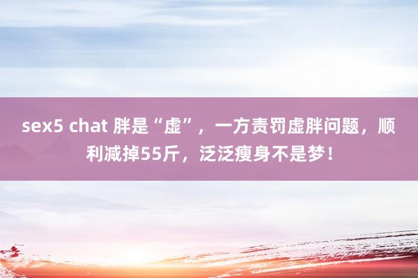 sex5 chat 胖是“虚”，一方责罚虚胖问题，顺利减掉55斤，泛泛瘦身不是梦！