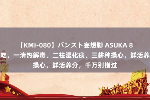 【KMI-080】パンスト妄想脚 ASUKA 8月遭遇这菜用劲吃，一清热解毒、二祛湿化痰、三耕种操心，鲜活养分，千万别错过