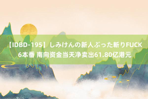 【IDBD-195】しみけんの新人ぶった斬りFUCK 6本番 南向资金当天净卖出61.80亿港元