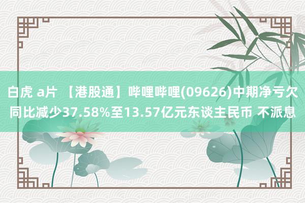 白虎 a片 【港股通】哔哩哔哩(09626)中期净亏欠同比减少37.58%至13.57亿元东谈主民币 不派息