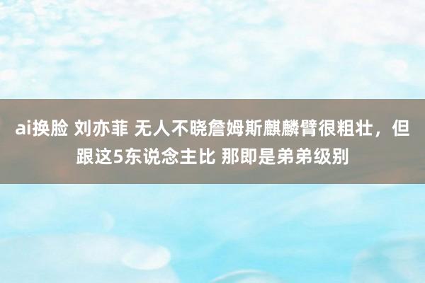 ai换脸 刘亦菲 无人不晓詹姆斯麒麟臂很粗壮，但跟这5东说念主比 那即是弟弟级别