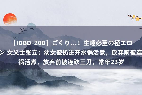 【IDBD-200】ごくり…！生唾必至の極エロボディセレクション 女义士张立：幼女被扔进开水锅活煮，放弃前被连砍三刀，常年23岁