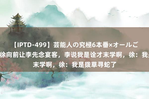 【IPTD-499】芸能人の究極6本番×オールごっくん AYA 徐向前让李先念宴客，李说我是诠才末学啊，徐：我是拨草寻蛇了