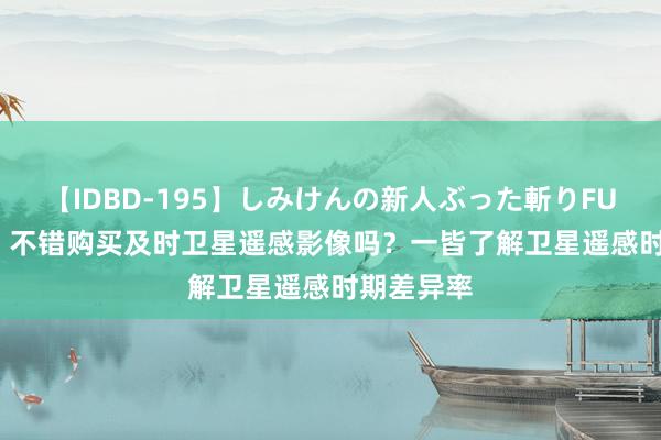 【IDBD-195】しみけんの新人ぶった斬りFUCK 6本番 不错购买及时卫星遥感影像吗？一皆了解卫星遥感时期差异率