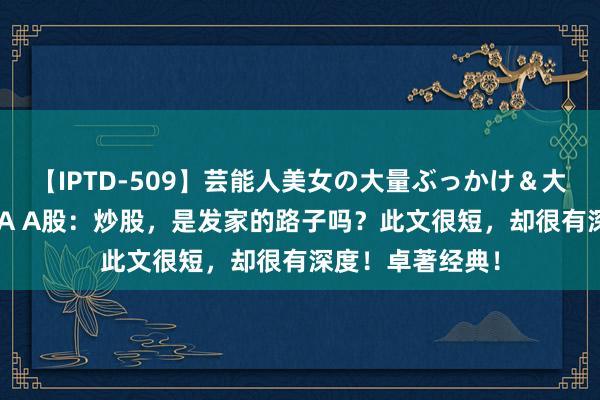 【IPTD-509】芸能人美女の大量ぶっかけ＆大量ごっくん AYA A股：炒股，是发家的路子吗？此文很短，却很有深度！卓著经典！