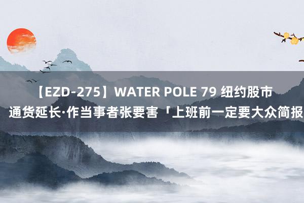 【EZD-275】WATER POLE 79 纽约股市，通货延长·作当事者张要害「上班前一定要大众简报」