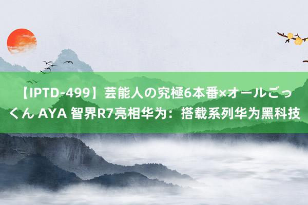 【IPTD-499】芸能人の究極6本番×オールごっくん AYA 智界R7亮相华为：搭载系列华为黑科技