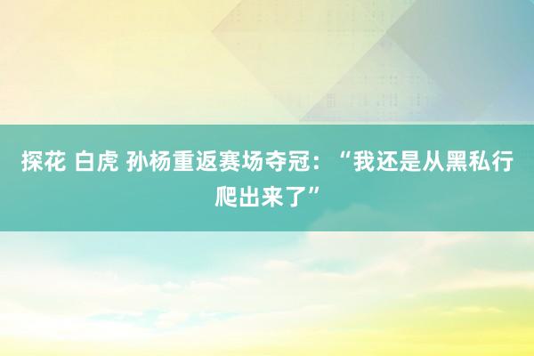 探花 白虎 孙杨重返赛场夺冠：“我还是从黑私行爬出来了”