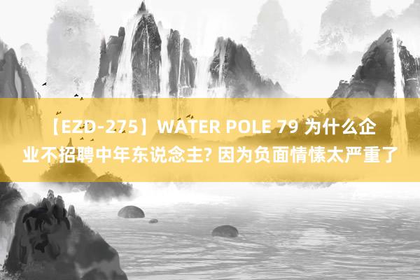 【EZD-275】WATER POLE 79 为什么企业不招聘中年东说念主? 因为负面情愫太严重了