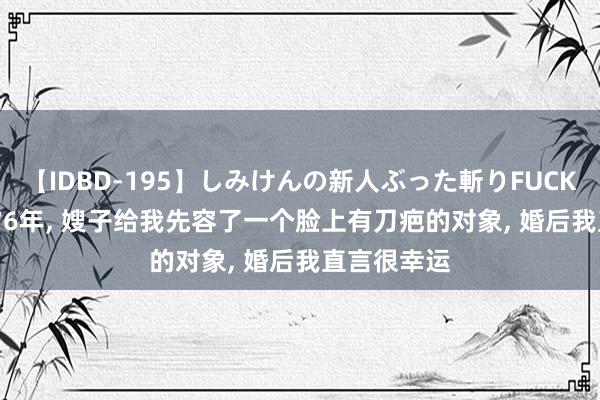 【IDBD-195】しみけんの新人ぶった斬りFUCK 6本番 1976年， 嫂子给我先容了一个脸上有刀疤的对象， 婚后我直言很幸运