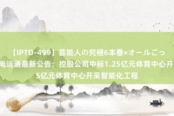 【IPTD-499】芸能人の究極6本番×オールごっくん AYA 广电运通最新公告：控股公司中标1.25亿元体育中心开采智能化工程