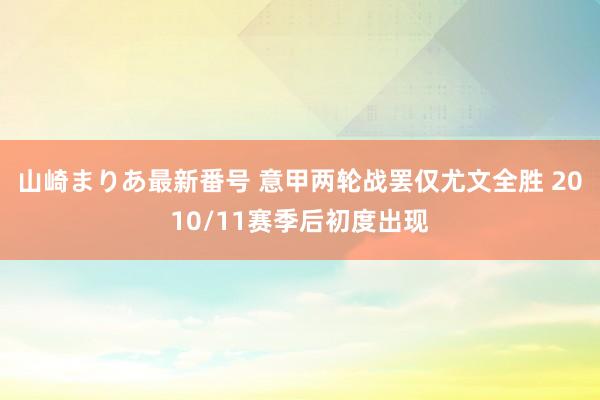 山崎まりあ最新番号 意甲两轮战罢仅尤文全胜 2010/11赛季后初度出现