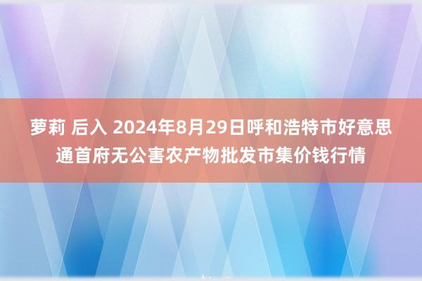 萝莉 后入 2024年8月29日呼和浩特市好意思通首府无公害农产物批发市集价钱行情