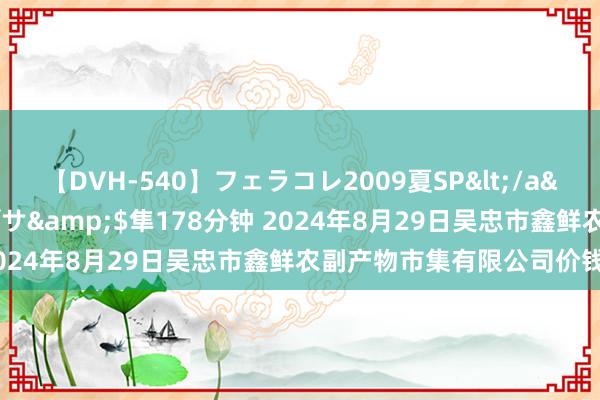 【DVH-540】フェラコレ2009夏SP</a>2010-04-25ハヤブサ&$隼178分钟 2024年8月29日吴忠市鑫鲜农副产物市集有限公司价钱行情