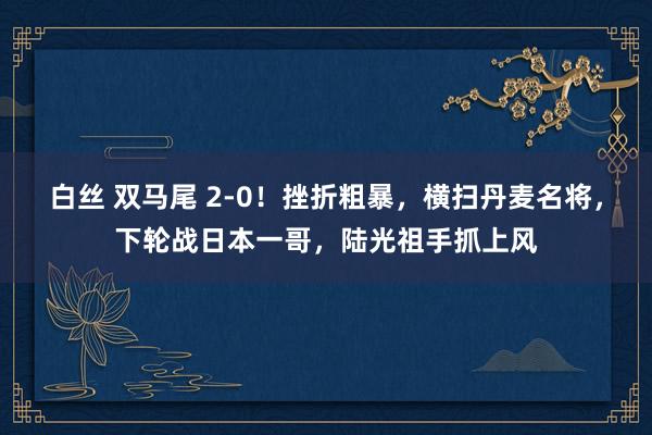 白丝 双马尾 2-0！挫折粗暴，横扫丹麦名将，下轮战日本一哥，陆光祖手抓上风