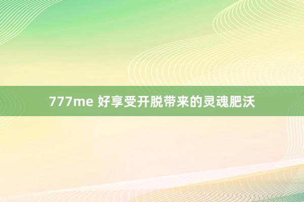 777me 好享受开脱带来的灵魂肥沃