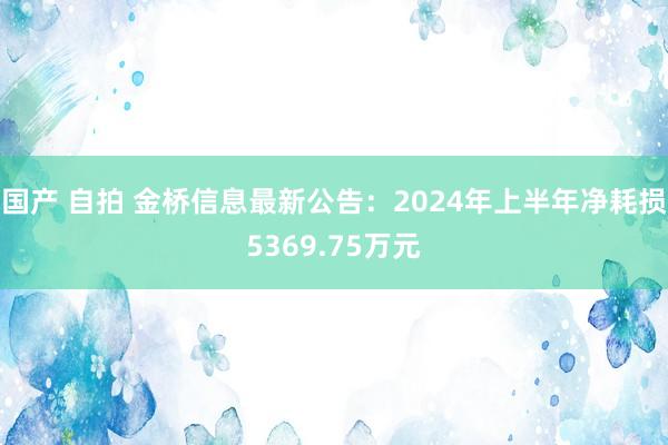 国产 自拍 金桥信息最新公告：2024年上半年净耗损5369.75万元