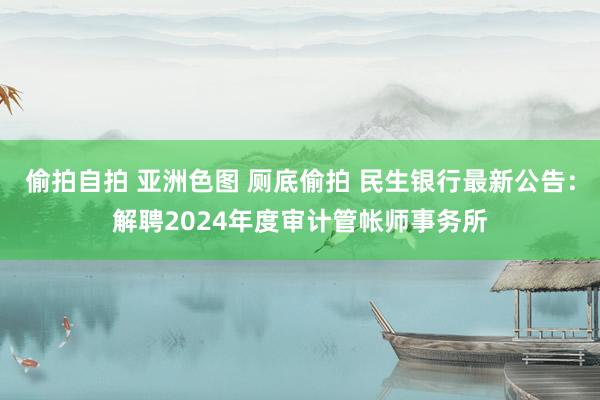 偷拍自拍 亚洲色图 厕底偷拍 民生银行最新公告：解聘2024年度审计管帐师事务所