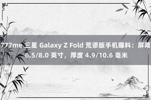 777me 三星 Galaxy Z Fold 荒谬版手机曝料：屏幕 6.5/8.0 英寸，厚度 4.9/10.6 毫米